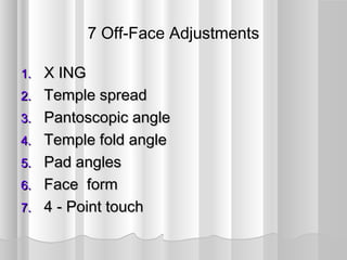 7 Off-Face Adjustments
1.1. X INGX ING
2.2. Temple spreadTemple spread
3.3. Pantoscopic anglePantoscopic angle
4.4. Temple fold angleTemple fold angle
5.5. Pad anglesPad angles
6.6. Face formFace form
7.7. 4 - Point touch4 - Point touch
 