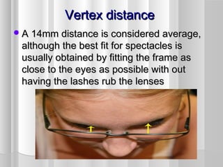 Vertex distanceVertex distance
A 14mm distance is considered average,A 14mm distance is considered average,
although the best fit for spectacles isalthough the best fit for spectacles is
usually obtained by fitting the frame asusually obtained by fitting the frame as
close to the eyes as possible with outclose to the eyes as possible with out
having the lashes rub the lenseshaving the lashes rub the lenses
 