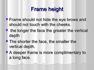 Frame heightFrame height
Frame should not hide the eye brows andFrame should not hide the eye brows and
should not touch with the cheeks.should not touch with the cheeks.
 the longer the face the greater the verticalthe longer the face the greater the vertical
depthdepth
The shorter the face, the smaller theThe shorter the face, the smaller the
vertical depth.vertical depth.
A deeper frame is more complimentary toA deeper frame is more complimentary to
a long face.a long face.
 
