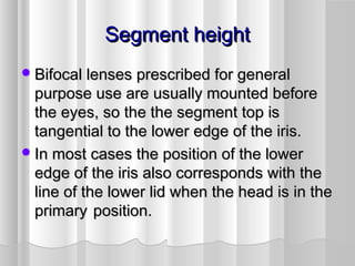 Segment heightSegment height
Bifocal lenses prescribed for generalBifocal lenses prescribed for general
purpose use are usually mounted beforepurpose use are usually mounted before
the eyes, so the the segment top isthe eyes, so the the segment top is
tangential to the lower edge of the iris.tangential to the lower edge of the iris.
In most cases the position of the lowerIn most cases the position of the lower
edge of the iris also corresponds with theedge of the iris also corresponds with the
line of the lower lid when the head is in theline of the lower lid when the head is in the
primaryprimary position.position.
 