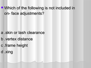 Which of the following is not included inWhich of the following is not included in
on- face adjustments?on- face adjustments?
a .skin or lash clearancea .skin or lash clearance
b .vertex distanceb .vertex distance
c .frame heightc .frame height
d .xingd .xing
 