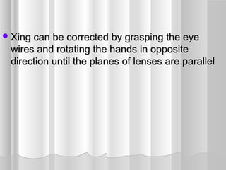 Xing can be corrected by grasping the eyeXing can be corrected by grasping the eye
wires and rotating the hands in oppositewires and rotating the hands in opposite
direction until the planes of lenses are paralleldirection until the planes of lenses are parallel
 