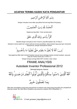 E-mail: gunawan_hagun@yahoo.co.id iii
UCAPAN TERIMA KASIH/ KATA PENGANTAR

Dengan menyebut nama Allah yang Maha Pemurah lagi Maha Penyayang.

Segala puji bagi Allah, Tuhan semesta alam.

Bacalah dengan (menyebut) nama Tuhanmu yang Menciptakan (Qs. Al 'Alaq:1).
Disertasi ini berisi sedikit dari untaian keilmuan di dunia pendidikan, diperuntukkan bagi yang ingin menambah
wawasannya. Dengan berkeyakinan bahwa:

Sesungguhnya Allah tidak merobah Keadaan sesuatu kaum sehingga mereka merobah keadaan yang ada
pada diri mereka sendiri (Qs. Ar Ra'd:11),
Dengan harapan semoga Allah SWT meridhai, maka tulisan
FRAME ANALYSIS
Autodesk Inventor Professional 2012
Semoga berguna, karena:


Allah akan meninggikan orang-orang yang beriman di antaramu dan orang-orang yang diberi ilmu pengetahuan
beberapa derajat. dan Allah Maha mengetahui apa yang kamu kerjakan (QS Al Mujaadilah:11).
 