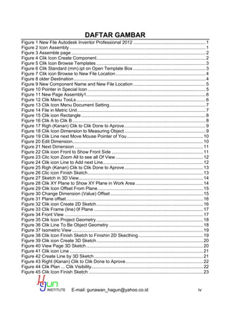 E-mail: gunawan_hagun@yahoo.co.id iv
DAFTAR GAMBAR
Figure 1 New File Autodesk Inventor Professional 2012 .........................................................1
Figure 2 Icon Assembly ...........................................................................................................1
Figure 3 Assemble page..........................................................................................................2
Figure 4 Clik Icon Create Component......................................................................................2
Figure 5 Clik Icon Browse Templates ......................................................................................3
Figure 6 Clik Standard (mm).ipt on Open Template Box .........................................................3
Figure 7 Clik icon Browse to New File Location.......................................................................4
Figure 8 older Destination........................................................................................................4
Figure 9 New Component Name and New File Location .........................................................5
Figure 10 Pointer in Special Icon .............................................................................................5
Figure 11 New Page Assembly1..............................................................................................6
Figure 12 Clik Menu TooLs......................................................................................................6
Figure 13 Clik Icon Menu Document Setting............................................................................7
Figure 14 File in Metric Unit.....................................................................................................7
Figure 15 Clik icon Rectangle..................................................................................................8
Figure 16 Clik A to Clik B.........................................................................................................8
Figure 17 Righ (Kanan) Clik to Clik Done to Aprove................................................................9
Figure 18 Clik Icon Dimension to Measuring Object ................................................................9
Figure 19 Clik Line next Move Mouse Pointer of You ............................................................10
Figure 20 Edit Dimension.......................................................................................................10
Figure 21 Next Dimension .....................................................................................................11
Figure 22 Clik icon Front to Show Front Side ........................................................................11
Figure 23 Clic Icon Zoom All to see all Of View .....................................................................12
Figure 24 Clik icon Line to Add next Line...............................................................................12
Figure 25 Righ (Kanan) Clik to Clik Done to Aprove..............................................................13
Figure 26 Clic icon Finish Sketch...........................................................................................13
Figure 27 Sketch in 3D View..................................................................................................14
Figure 28 Clik XY Plane to Show XY Plane in Work Area .....................................................14
Figure 29 Clik Icon Offset From Plane...................................................................................15
Figure 30 Change Dimension (Value) Offset .........................................................................15
Figure 31 Plane offset............................................................................................................16
Figure 32 Clik icon Create 2D Sketch....................................................................................16
Figure 33 Clik Frame (line) 0f Plane ......................................................................................17
Figure 34 Front View .............................................................................................................17
Figure 35 Clik Icon Project Geometry ....................................................................................18
Figure 36 Clik Line To Be Object Geometry ..........................................................................18
Figure 37 Isometric View .......................................................................................................19
Figure 38 Clik Icon Finish Sketch to Finishin 2D Skecthing...................................................19
Figure 39 Clik icon Create 3D Sketch....................................................................................20
Figure 40 View Page 3D Sketch............................................................................................20
Figure 41 Clik icon Line .........................................................................................................21
Figure 42 Create Line by 3D Sketch......................................................................................21
Figure 43 Right (Kanan) Clik to Clik Done to Aprove.............................................................22
Figure 44 Clik Plan ... Clik Visibility........................................................................................22
Figure 45 Clik Icon Finish Sketch ..........................................................................................23
 