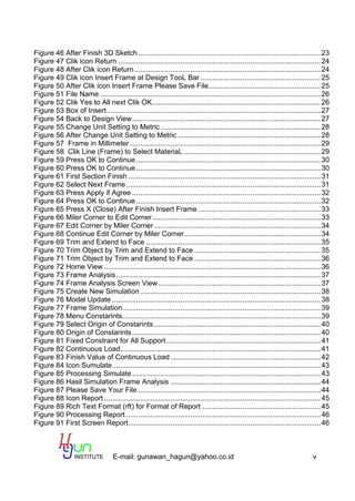 E-mail: gunawan_hagun@yahoo.co.id v
Figure 46 After Finish 3D Sketch ...........................................................................................23
Figure 47 Clik icon Return .....................................................................................................24
Figure 48 After Clik icon Return.............................................................................................24
Figure 49 Clik icon Insert Frame at Design TooL Bar ............................................................25
Figure 50 After Clik icon Insert Frame Please Save File........................................................25
Figure 51 File Name ..............................................................................................................26
Figure 52 Clik Yes to All next Clik OK....................................................................................26
Figure 53 Box of Insert...........................................................................................................27
Figure 54 Back to Design View..............................................................................................27
Figure 55 Change Unit Setting to Metric................................................................................28
Figure 56 After Change Unit Setting to Metric .......................................................................28
Figure 57 Frame in Millimeter ...............................................................................................29
Figure 58 Clik Line (Frame) to Select MateriaL ....................................................................29
Figure 59 Press OK to Continue ............................................................................................30
Figure 60 Press OK to Continue ............................................................................................30
Figure 61 First Section Finish ................................................................................................31
Figure 62 Select Next Frame.................................................................................................31
Figure 63 Press Apply if Agree ..............................................................................................32
Figure 64 Press OK to Continue ............................................................................................32
Figure 65 Press X (Close) After Finish Insert Frame .............................................................33
Figure 66 Miler Corner to Edit Corner....................................................................................33
Figure 67 Edit Corner by Miler Corner ...................................................................................34
Figure 68 Continue Edit Corner by Miler Corner....................................................................34
Figure 69 Trim and Extend to Face .......................................................................................35
Figure 70 Trim Object by Trim and Extend to Face ...............................................................35
Figure 71 Trim Object by Trim and Extend to Face ...............................................................36
Figure 72 Home View ............................................................................................................36
Figure 73 Frame Analysis......................................................................................................37
Figure 74 Frame Analysis Screen View.................................................................................37
Figure 75 Create New Simulation ..........................................................................................38
Figure 76 Model Update ........................................................................................................38
Figure 77 Frame Simulation...................................................................................................39
Figure 78 Menu Constarints...................................................................................................39
Figure 79 Select Origin of Constarints ...................................................................................40
Figure 80 Origin of Constarints..............................................................................................40
Figure 81 Fixed Constraint for All Support.............................................................................41
Figure 82 Continuous Load....................................................................................................41
Figure 83 Finish Value of Continuous Load...........................................................................42
Figure 84 Icon Sumulate........................................................................................................43
Figure 85 Processing Simulate..............................................................................................43
Figure 86 Hasil Simulation Frame Analysis ...........................................................................44
Figure 87 Please Save Your File ...........................................................................................44
Figure 88 Icon Report ............................................................................................................45
Figure 89 Rich Text Format (rft) for Format of Report ...........................................................45
Figure 90 Processing Report .................................................................................................46
Figure 91 First Screen Report................................................................................................46
 