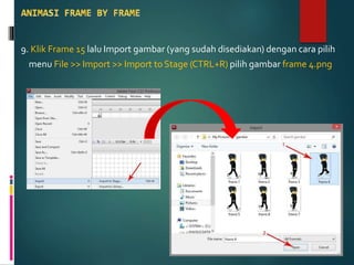 9. Klik Frame 15 lalu Import gambar (yang sudah disediakan) dengan cara pilih
menu File >> Import >> Import to Stage (CTRL+R) pilih gambar frame 4.png
 