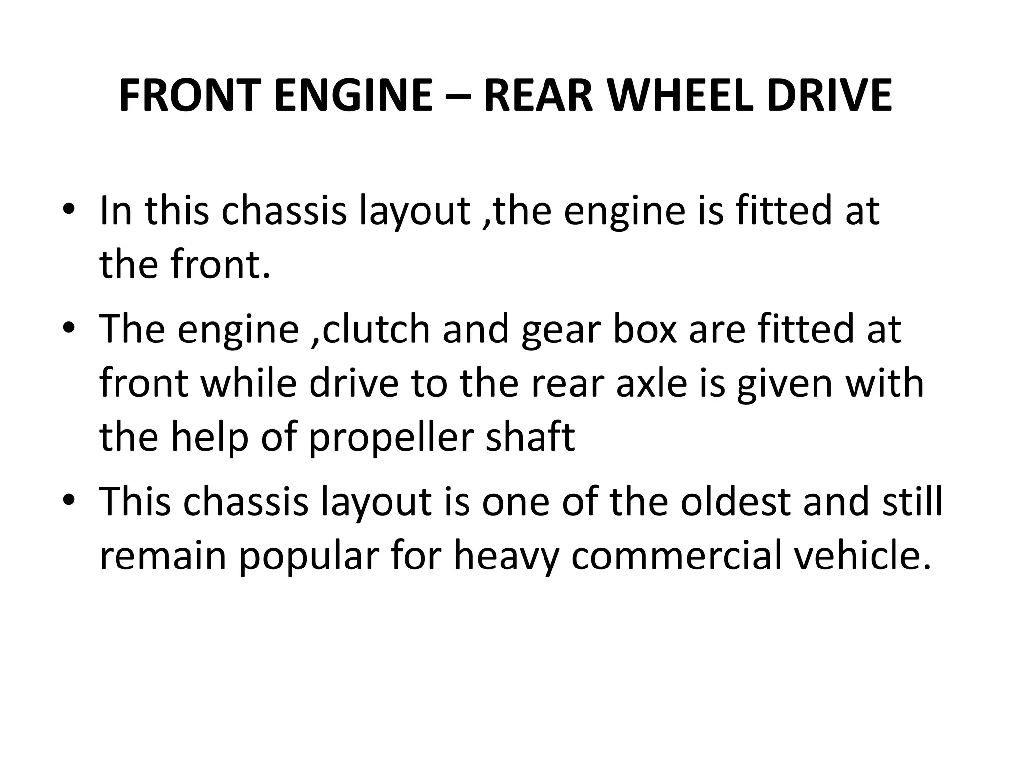 FRONT ENGINE – REAR WHEEL DRIVE
• In this chassis layout ,the engine is fitted at
the front.
• The engine ,clutch and gear box are fitted at
front while drive to the rear axle is given with
the help of propeller shaft
• This chassis layout is one of the oldest and still
remain popular for heavy commercial vehicle.
 
