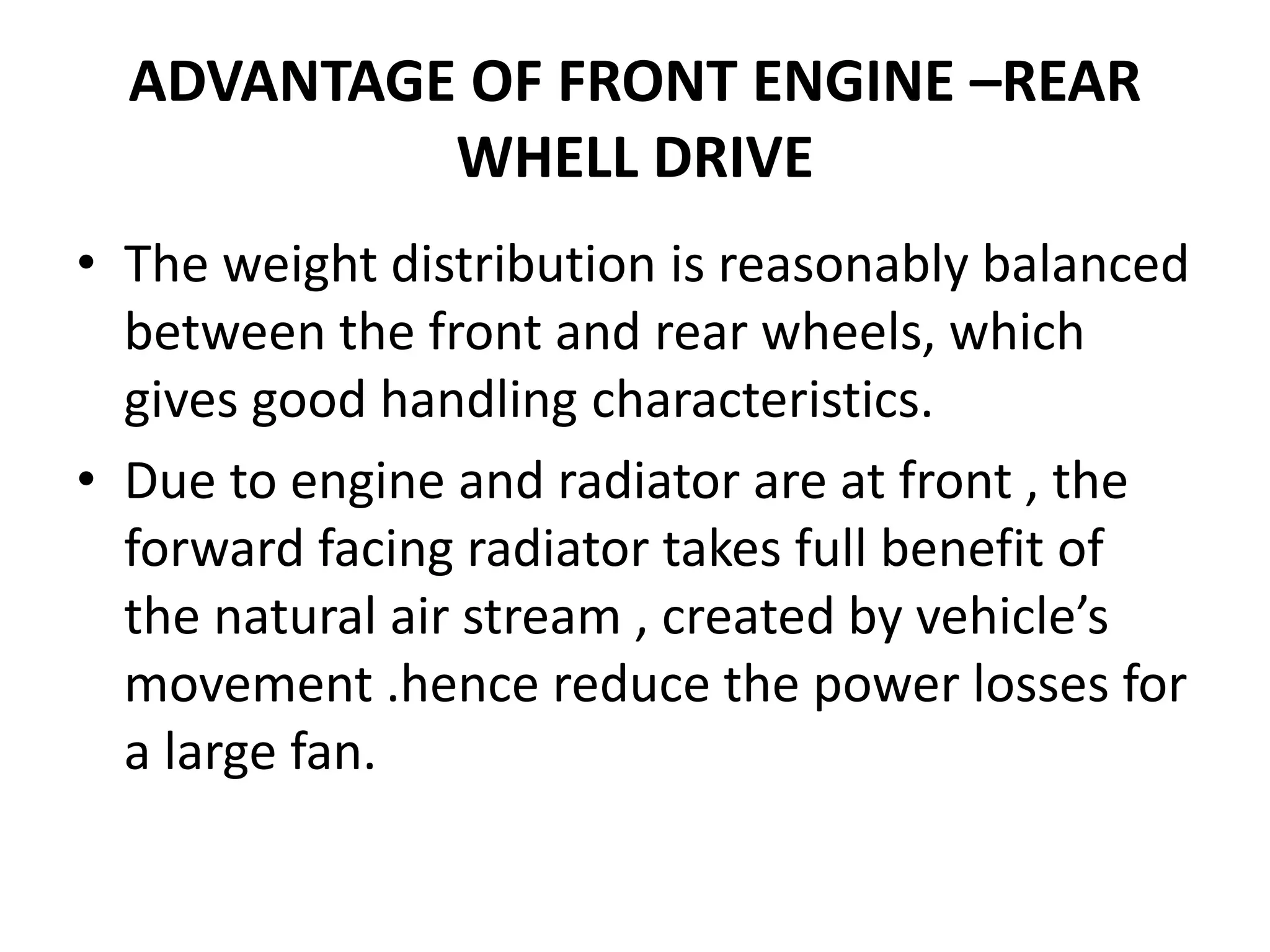 ADVANTAGE OF FRONT ENGINE –REAR
WHELL DRIVE
• The weight distribution is reasonably balanced
between the front and rear wheels, which
gives good handling characteristics.
• Due to engine and radiator are at front , the
forward facing radiator takes full benefit of
the natural air stream , created by vehicle’s
movement .hence reduce the power losses for
a large fan.
 