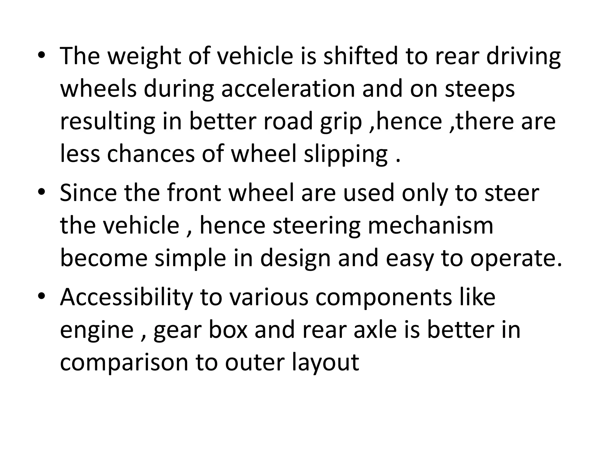 • The weight of vehicle is shifted to rear driving
wheels during acceleration and on steeps
resulting in better road grip ,hence ,there are
less chances of wheel slipping .
• Since the front wheel are used only to steer
the vehicle , hence steering mechanism
become simple in design and easy to operate.
• Accessibility to various components like
engine , gear box and rear axle is better in
comparison to outer layout
 