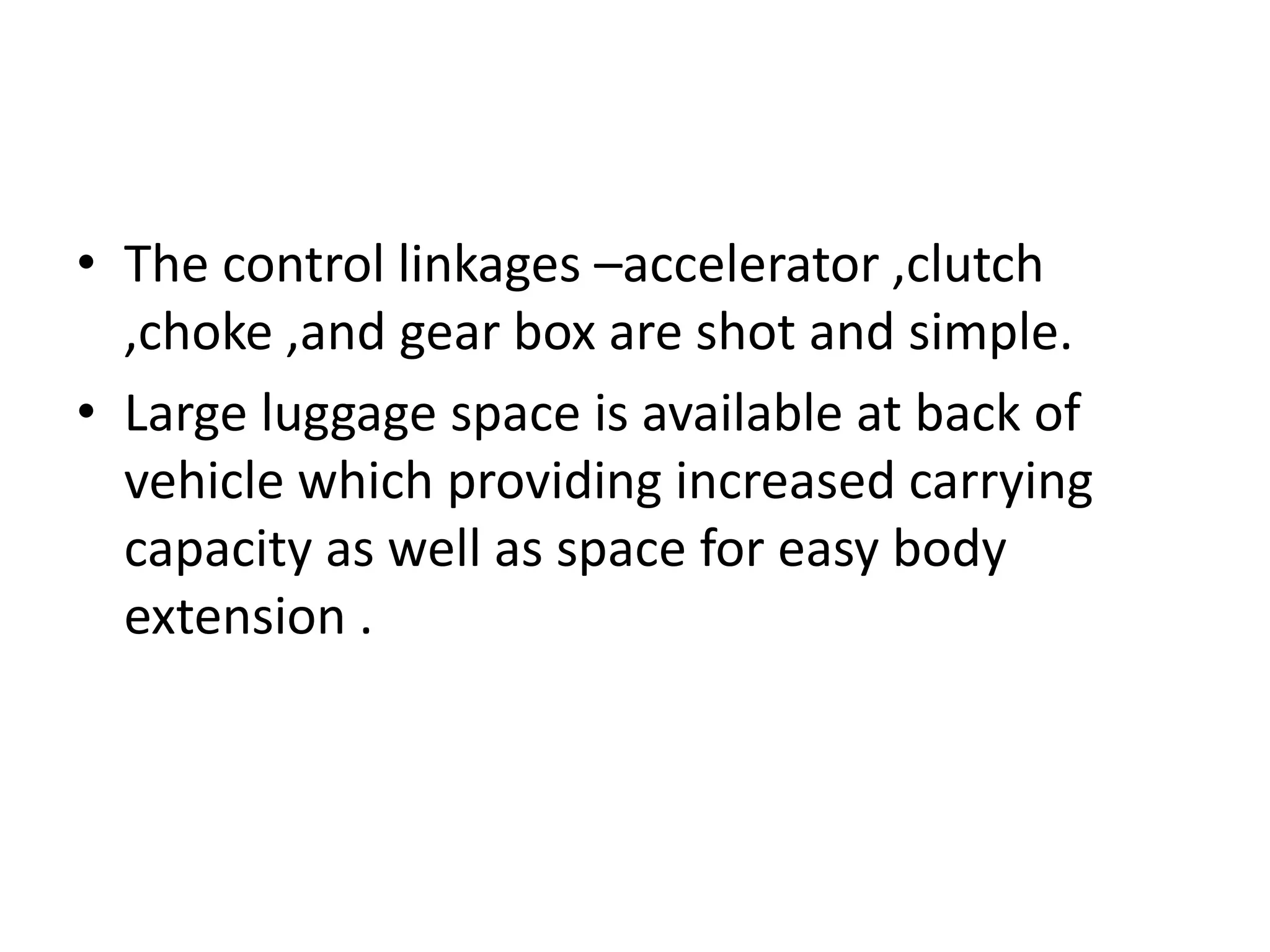 • The control linkages –accelerator ,clutch
,choke ,and gear box are shot and simple.
• Large luggage space is available at back of
vehicle which providing increased carrying
capacity as well as space for easy body
extension .
 