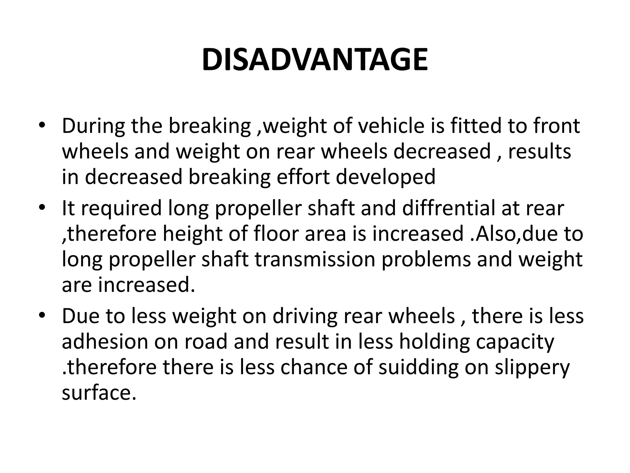 DISADVANTAGE
• During the breaking ,weight of vehicle is fitted to front
wheels and weight on rear wheels decreased , results
in decreased breaking effort developed
• It required long propeller shaft and diffrential at rear
,therefore height of floor area is increased .Also,due to
long propeller shaft transmission problems and weight
are increased.
• Due to less weight on driving rear wheels , there is less
adhesion on road and result in less holding capacity
.therefore there is less chance of suidding on slippery
surface.
 