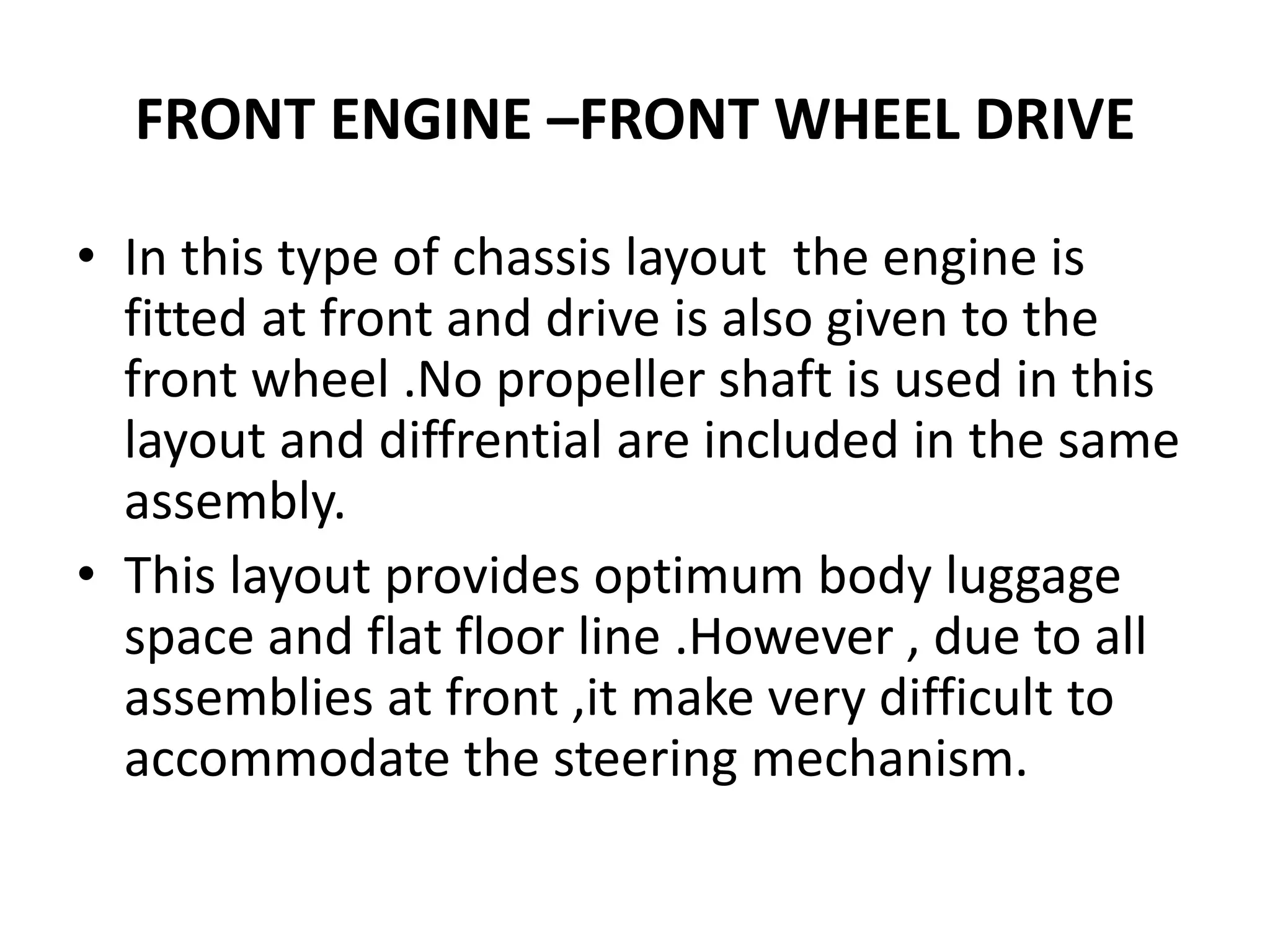FRONT ENGINE –FRONT WHEEL DRIVE
• In this type of chassis layout the engine is
fitted at front and drive is also given to the
front wheel .No propeller shaft is used in this
layout and diffrential are included in the same
assembly.
• This layout provides optimum body luggage
space and flat floor line .However , due to all
assemblies at front ,it make very difficult to
accommodate the steering mechanism.
 