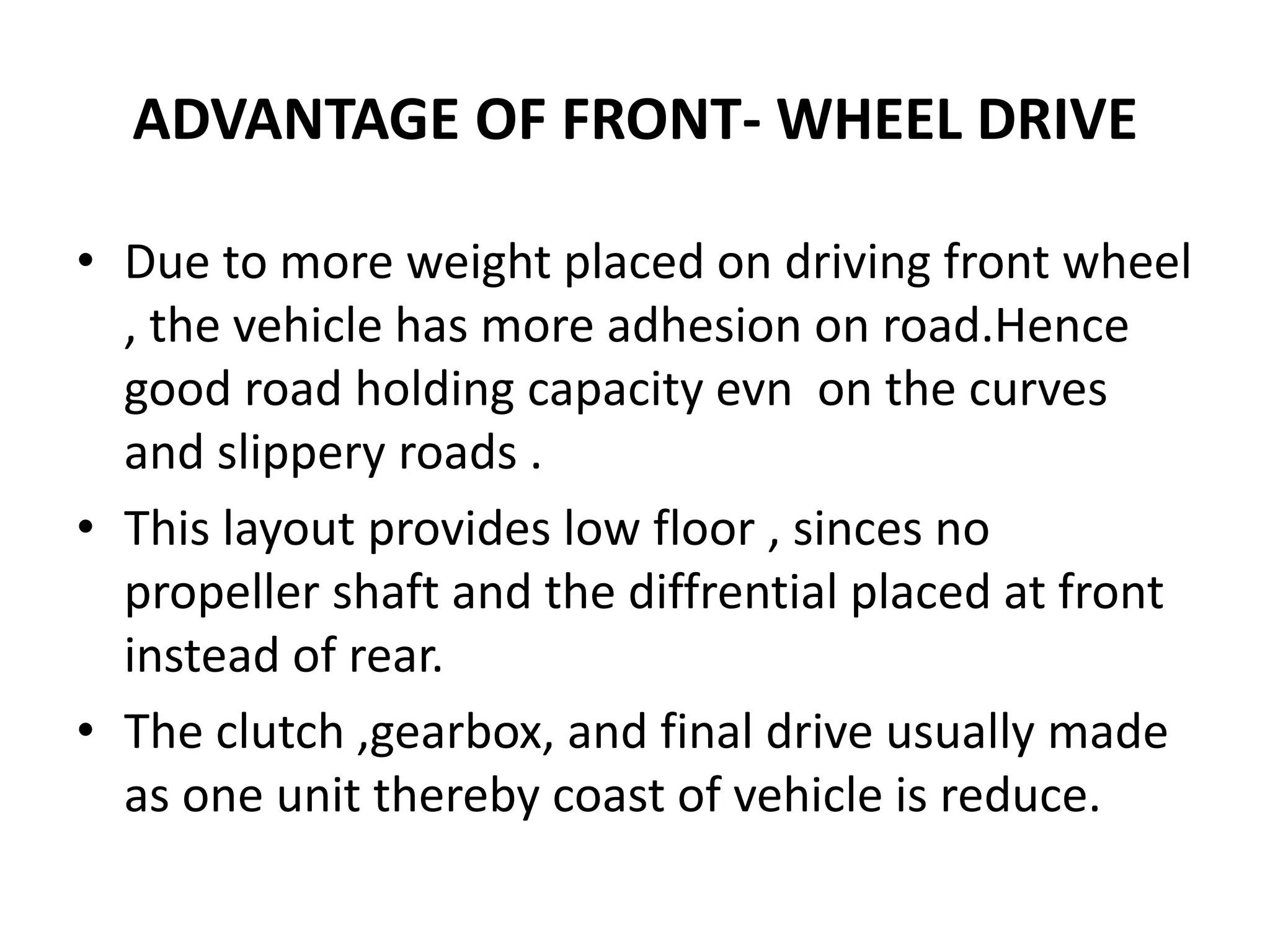 ADVANTAGE OF FRONT- WHEEL DRIVE
• Due to more weight placed on driving front wheel
, the vehicle has more adhesion on road.Hence
good road holding capacity evn on the curves
and slippery roads .
• This layout provides low floor , sinces no
propeller shaft and the diffrential placed at front
instead of rear.
• The clutch ,gearbox, and final drive usually made
as one unit thereby coast of vehicle is reduce.
 