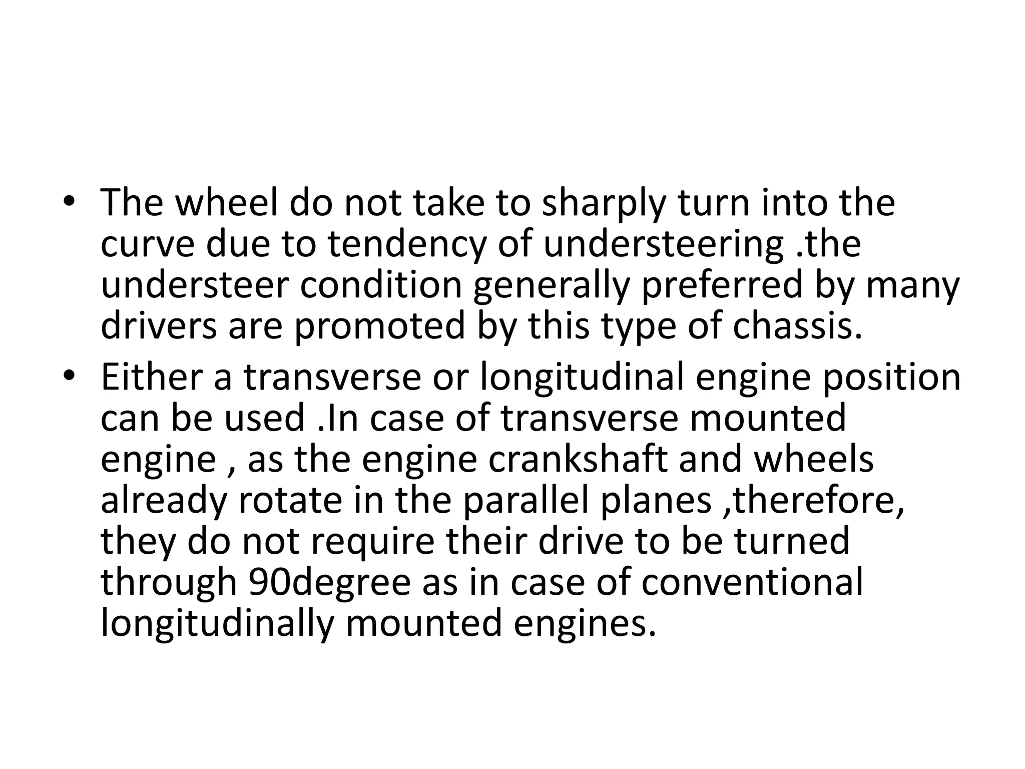 • The wheel do not take to sharply turn into the
curve due to tendency of understeering .the
understeer condition generally preferred by many
drivers are promoted by this type of chassis.
• Either a transverse or longitudinal engine position
can be used .In case of transverse mounted
engine , as the engine crankshaft and wheels
already rotate in the parallel planes ,therefore,
they do not require their drive to be turned
through 90degree as in case of conventional
longitudinally mounted engines.
 