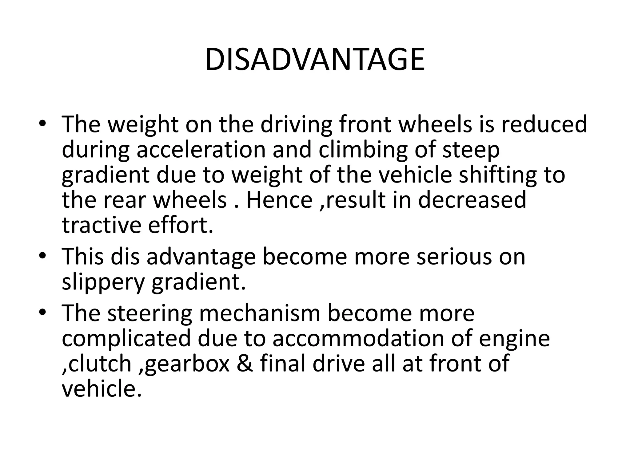 DISADVANTAGE
• The weight on the driving front wheels is reduced
during acceleration and climbing of steep
gradient due to weight of the vehicle shifting to
the rear wheels . Hence ,result in decreased
tractive effort.
• This dis advantage become more serious on
slippery gradient.
• The steering mechanism become more
complicated due to accommodation of engine
,clutch ,gearbox & final drive all at front of
vehicle.
 