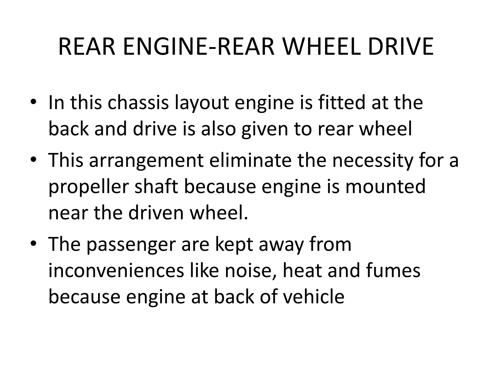 REAR ENGINE-REAR WHEEL DRIVE
• In this chassis layout engine is fitted at the
back and drive is also given to rear wheel
• This arrangement eliminate the necessity for a
propeller shaft because engine is mounted
near the driven wheel.
• The passenger are kept away from
inconveniences like noise, heat and fumes
because engine at back of vehicle
 