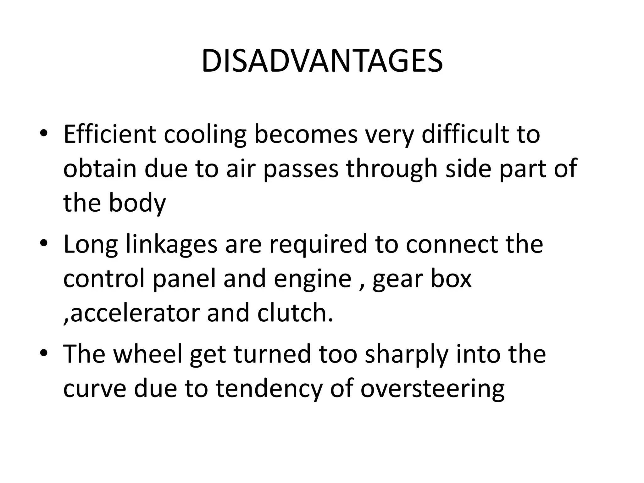 DISADVANTAGES
• Efficient cooling becomes very difficult to
obtain due to air passes through side part of
the body
• Long linkages are required to connect the
control panel and engine , gear box
,accelerator and clutch.
• The wheel get turned too sharply into the
curve due to tendency of oversteering
 
