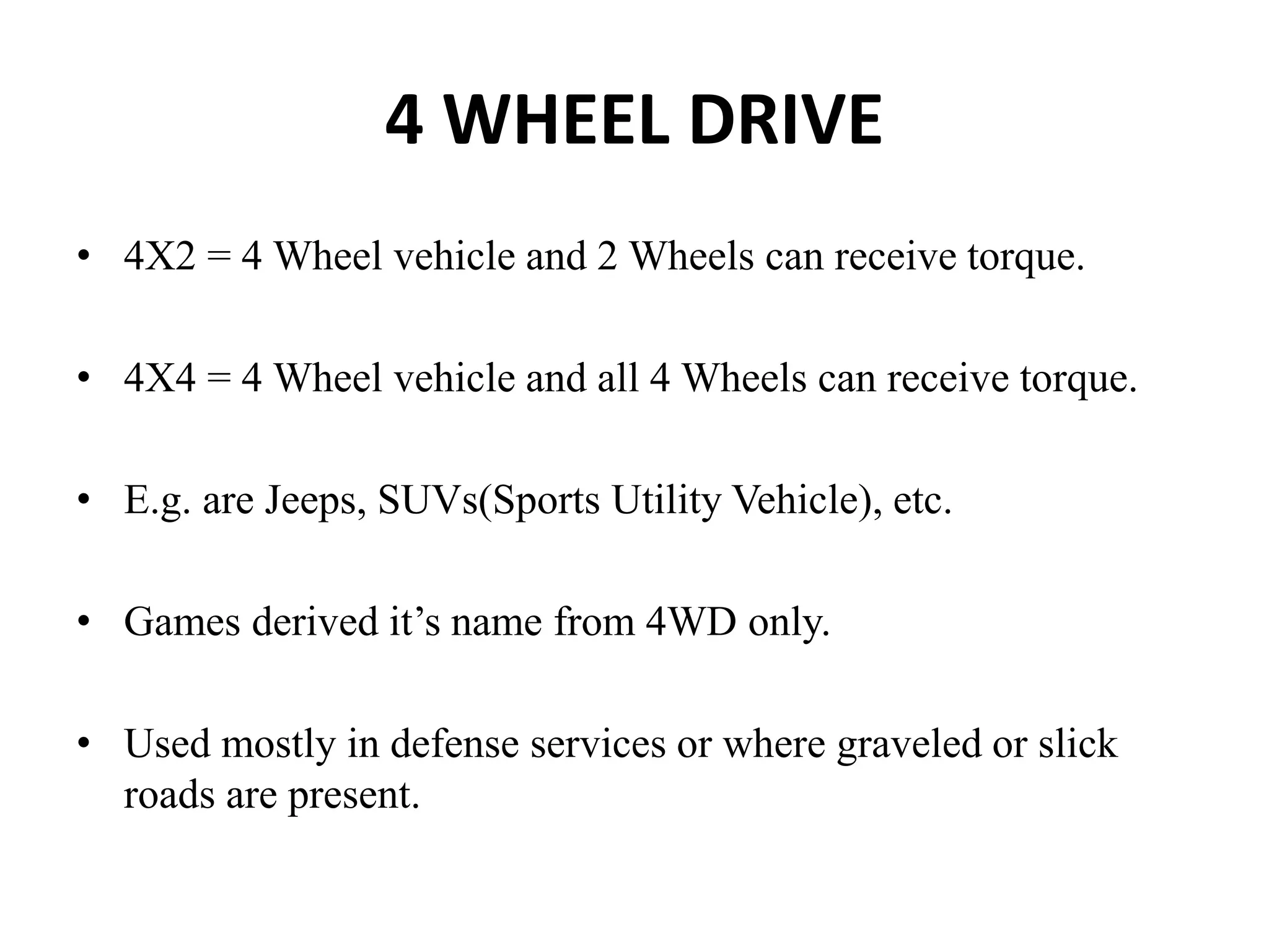4 WHEEL DRIVE
• 4X2 = 4 Wheel vehicle and 2 Wheels can receive torque.
• 4X4 = 4 Wheel vehicle and all 4 Wheels can receive torque.
• E.g. are Jeeps, SUVs(Sports Utility Vehicle), etc.
• Games derived it’s name from 4WD only.
• Used mostly in defense services or where graveled or slick
roads are present.
 