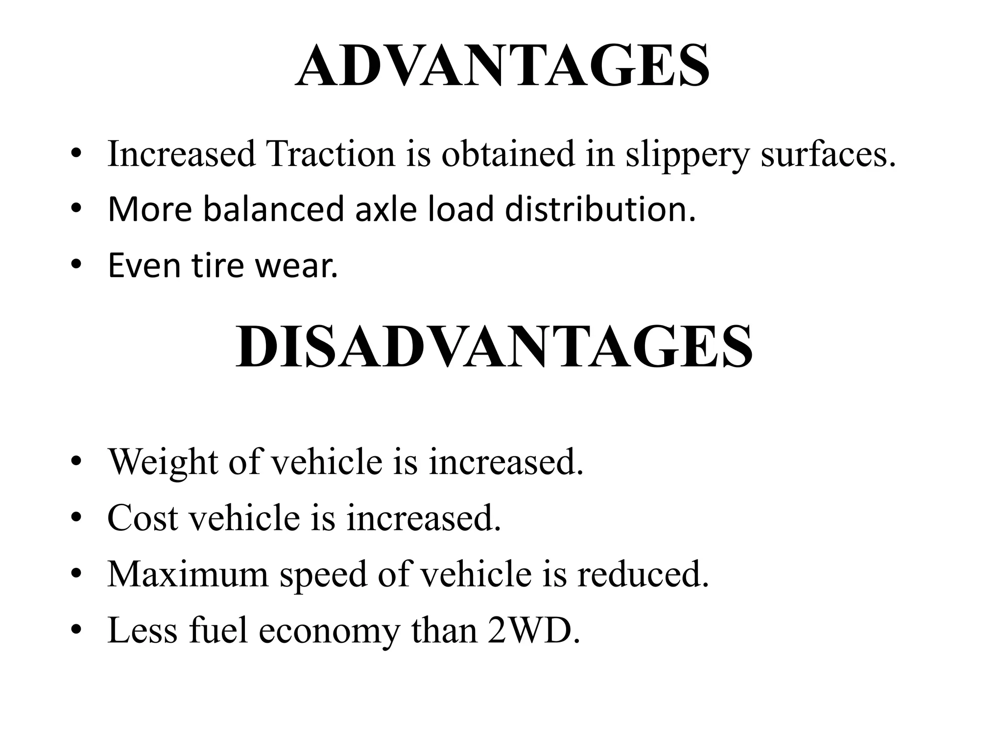 ADVANTAGES
• Increased Traction is obtained in slippery surfaces.
• More balanced axle load distribution.
• Even tire wear.
DISADVANTAGES
• Weight of vehicle is increased.
• Cost vehicle is increased.
• Maximum speed of vehicle is reduced.
• Less fuel economy than 2WD.
 