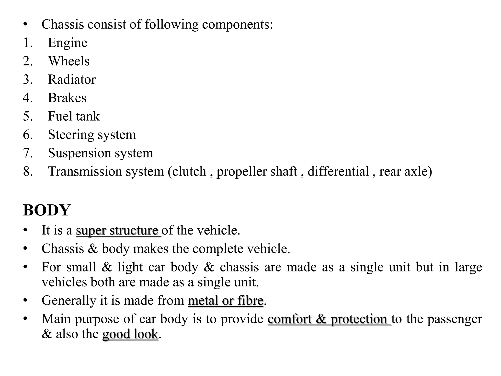 • Chassis consist of following components:
1. Engine
2. Wheels
3. Radiator
4. Brakes
5. Fuel tank
6. Steering system
7. Suspension system
8. Transmission system (clutch , propeller shaft , differential , rear axle)
BODY
• It is a super structure of the vehicle.
• Chassis & body makes the complete vehicle.
• For small & light car body & chassis are made as a single unit but in large
vehicles both are made as a single unit.
• Generally it is made from metal or fibre.
• Main purpose of car body is to provide comfort & protection to the passenger
& also the good look.
 