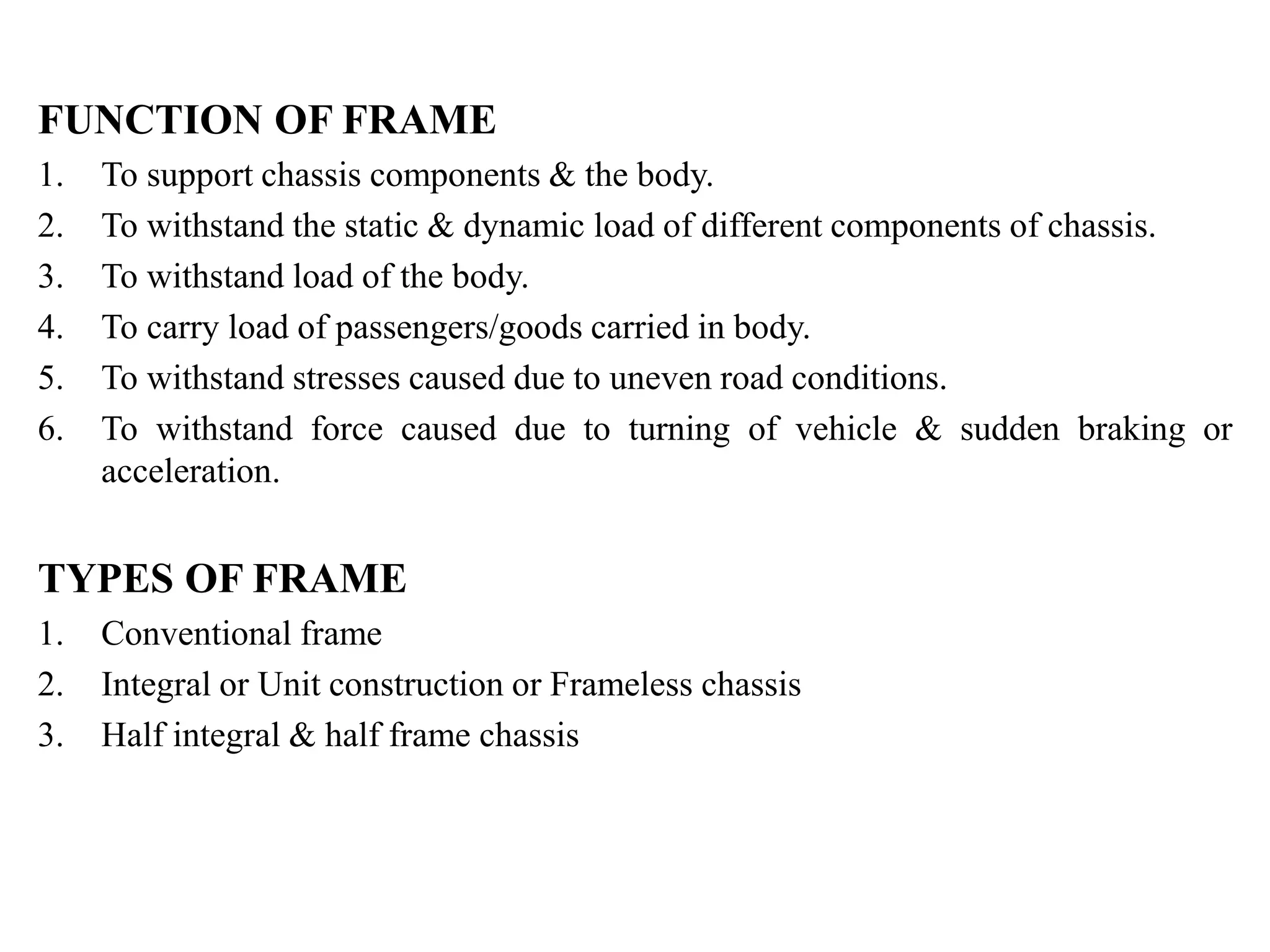 FUNCTION OF FRAME
1. To support chassis components & the body.
2. To withstand the static & dynamic load of different components of chassis.
3. To withstand load of the body.
4. To carry load of passengers/goods carried in body.
5. To withstand stresses caused due to uneven road conditions.
6. To withstand force caused due to turning of vehicle & sudden braking or
acceleration.
TYPES OF FRAME
1. Conventional frame
2. Integral or Unit construction or Frameless chassis
3. Half integral & half frame chassis
 
