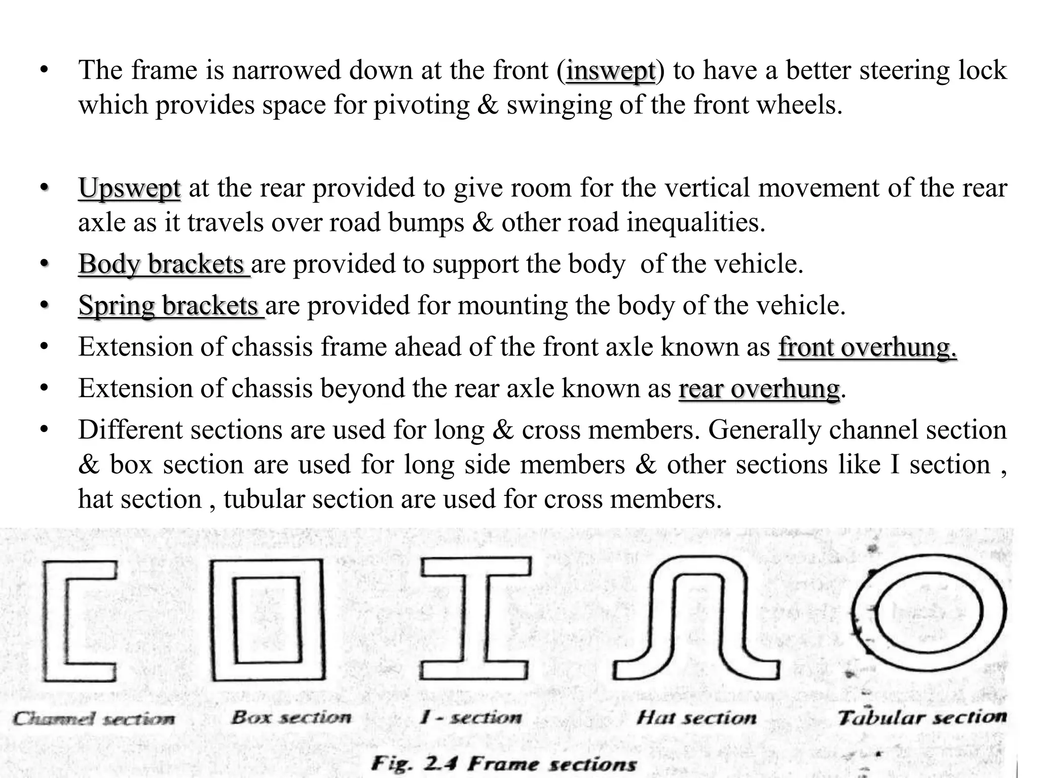 • The frame is narrowed down at the front (inswept) to have a better steering lock
which provides space for pivoting & swinging of the front wheels.
• Upswept at the rear provided to give room for the vertical movement of the rear
axle as it travels over road bumps & other road inequalities.
• Body brackets are provided to support the body of the vehicle.
• Spring brackets are provided for mounting the body of the vehicle.
• Extension of chassis frame ahead of the front axle known as front overhung.
• Extension of chassis beyond the rear axle known as rear overhung.
• Different sections are used for long & cross members. Generally channel section
& box section are used for long side members & other sections like I section ,
hat section , tubular section are used for cross members.
 