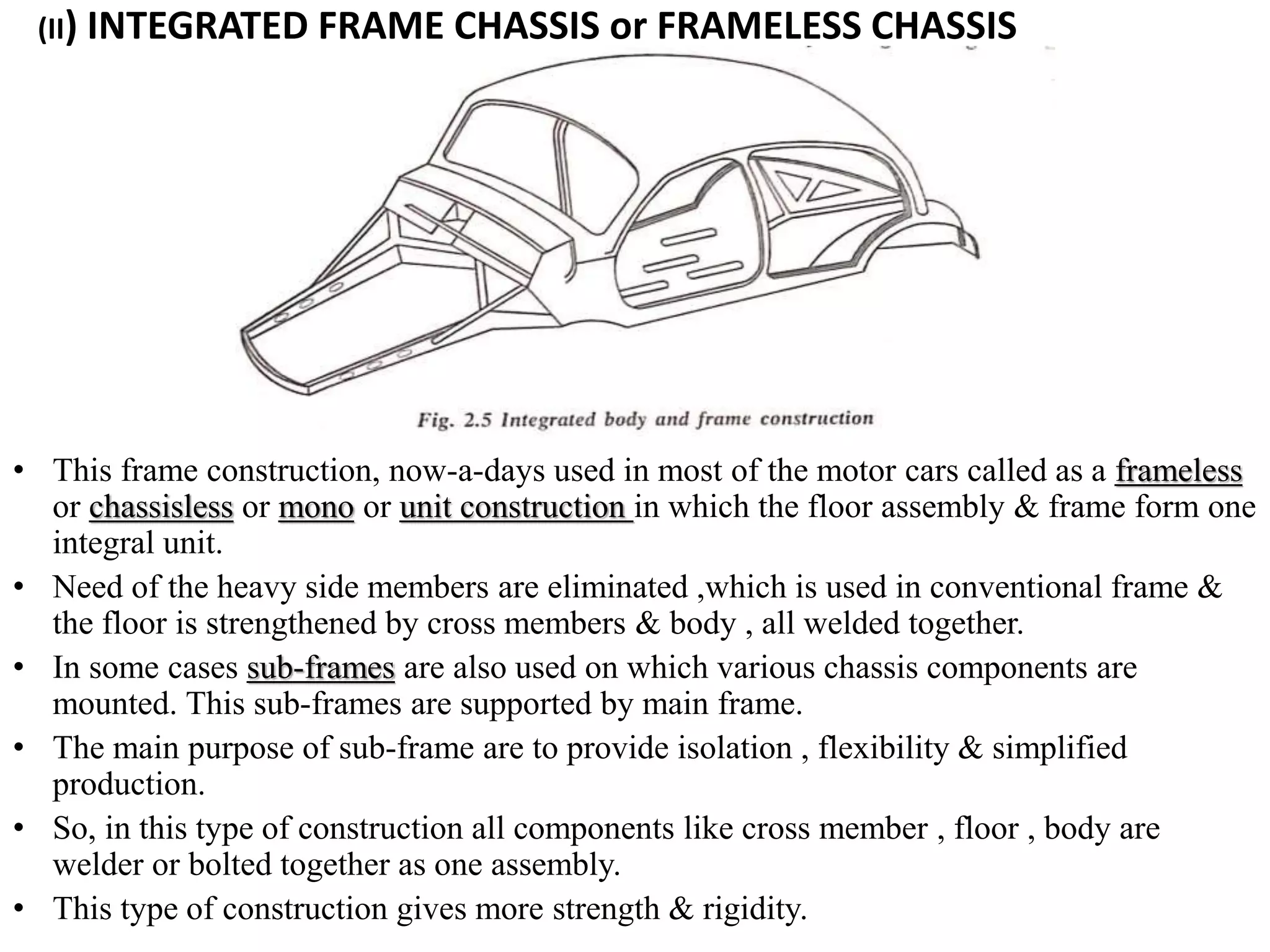 (II) INTEGRATED FRAME CHASSIS or FRAMELESS CHASSIS
• This frame construction, now-a-days used in most of the motor cars called as a frameless
or chassisless or mono or unit construction in which the floor assembly & frame form one
integral unit.
• Need of the heavy side members are eliminated ,which is used in conventional frame &
the floor is strengthened by cross members & body , all welded together.
• In some cases sub-frames are also used on which various chassis components are
mounted. This sub-frames are supported by main frame.
• The main purpose of sub-frame are to provide isolation , flexibility & simplified
production.
• So, in this type of construction all components like cross member , floor , body are
welder or bolted together as one assembly.
• This type of construction gives more strength & rigidity.
 