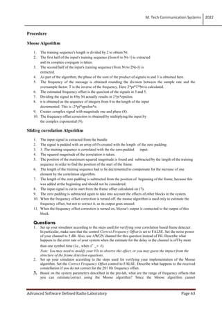 M. Tech Communication Systems 2022
Advanced Software Defined Radio Laboratory Page 63
Procedure
Moose Algorithm
1. The training sequence's length is divided by 2 to obtain Nt.
2. The first half of the input's training sequence (from 0 to Nt-1) is extracted
and its complex conjugate is taken.
3. The second half of the input's training sequence (from Nt to 2Nt-1) is
extracted.
4. As part of the algorithm, the phase of the sum of the product of signals in and 3 is obtained here.
5. The frequency of the message is obtained rounding the division between the sample rate and the
oversample factor. T is the inverse of the frequency. Here 2*pi*T*Nt is calculated.
6. The estimated frequency offset is the quocient of the signals in 3 and 5.
7. Dividing the signal in 4 by Nt actually results in 2*pi*epsilon.
8. n is obtained as the sequence of integers from 0 to the length of the input
decremented. This is -2*pi*epsilon*n.
9. Creates complex signal with magnitude one and phase (8).
10. The frequency offset correction is obtained by multiplying the input by
the complex exponential (9).
Sliding correlation Algorithm
1. The input signal is extracted from the bundle
2. The signal is padded with an array of 0's created with the length of the zero padding.
3. 3. The training sequence is correlated with the the zero-padded input.
4. The squared magnitude of the correlation is taken.
5. The position of the maximum squared magnitude is found and subtracted by the length of the training
sequence in order to find the position of the start of the frame.
6. The length of the training sequence had to be decremented to compensate for the increase of one
element by the correlation algorithm.
7. The length of the zero padding is subtracted from the position of beginning of the frame, because this
was added at the beginning and should not be considered.
8. The input signal is cut to start from the frame offset calculated on (7).
9. The zero padding is subtracted again to take into account the effects of other blocks in the system.
10. When the frequency offset correction is turned off, the moose algorithm is used only to estimate the
frequency offset, but not to correct it, as its output goes unused.
11. When the frequency offset correction is turned on, Moose's output is connected to the output of this
block.
Questions
1. Set up your simulator according to the steps used for verifying your correlation based frame detector.
In particular, make sure that the control Correct Frequency Offset is set to FALSE. Set the noise power
of your channel to 5 dB. Also, use AWGN channel for this question instead of ISI. Describe what
happens to the error rate of your system when the estimate for the delay in the channel is off by more
than one symbol time (i.e., when dˆ _= d).
Note: You may need to modify your VIs to observe this effect, or you may guess the impact from the
structure of the frame detection equations.
2. Set up your simulator according to the steps used for verifying your implementation of the Moose
algorithm. Set the Correct Frequency Offset control to FALSE. Describe what happens to the received
constellation if you do not correct for the 201 Hz frequency offset.
3. Based on the system parameters described in the pre-lab, what are the range of frequency offsets that
you can estimate/correct using the Moose algorithm? Since the Moose algorithm cannot
 