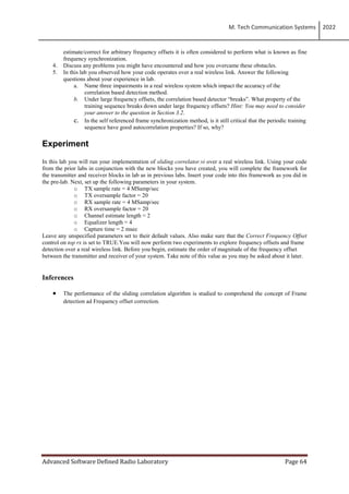 M. Tech Communication Systems 2022
Advanced Software Defined Radio Laboratory Page 64
estimate/correct for arbitrary frequency offsets it is often considered to perform what is known as fine
frequency synchronization.
4. Discuss any problems you might have encountered and how you overcame these obstacles.
5. In this lab you observed how your code operates over a real wireless link. Answer the following
questions about your experience in lab.
a. Name three impairments in a real wireless system which impact the accuracy of the
correlation based detection method.
b. Under large frequency offsets, the correlation based detector “breaks”. What property of the
training sequence breaks down under large frequency offsets? Hint: You may need to consider
your answer to the question in Section 3.2.
c. In the self referenced frame synchronization method, is it still critical that the periodic training
sequence have good autocorrelation properties? If so, why?
Experiment
In this lab you will run your implementation of sliding correlator.vi over a real wireless link. Using your code
from the prior labs in conjunction with the new blocks you have created, you will complete the framework for
the transmitter and receiver blocks in lab as in previous labs. Insert your code into this framework as you did in
the pre-lab. Next, set up the following parameters in your system.
o TX sample rate = 4 MSamp/sec
o TX oversample factor = 20
o RX sample rate = 4 MSamp/sec
o RX oversample factor = 20
o Channel estimate length = 2
o Equalizer length = 4
o Capture time = 2 msec
Leave any unspecified parameters set to their default values. Also make sure that the Correct Frequency Offset
control on top rx is set to TRUE.You will now perform two experiments to explore frequency offsets and frame
detection over a real wireless link. Before you begin, estimate the order of magnitude of the frequency offset
between the transmitter and receiver of your system. Take note of this value as you may be asked about it later.
Inferences
 The performance of the sliding correlation algorithm is studied to comprehend the concept of Frame
detection ad Frequency offset correction.
 