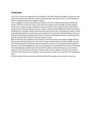Framed review

In this film, we see Leon experience the hardships of life. After losing his daughter, to what we wait
anxiously until the end of the film to find out how and why, Leon goes on the run after finding out
that he is being framed for his daughter’s death.
In this struggle for survival, physically and mentally, we see the reality and brutality of which life
entails. This film is careful to remain a 12A with the acceptance from the BBFC, by only implying
things such as violence, anger, alcoholism etc but this adds to the complex storyline and it makes
you perceive the film the way you want to. However, this certificate holds back the film from being
anything more, although it shows the brutal ways some have to live, it only gives the viewer a moral
understanding whereas it could create such empathy for the character that the audience come out
feeling that they have experienced all of Leon’s emotions and hardships and thus confronting them
with the reality of life if it were to do more than just imply.
With all that said, the empathy for the character is still strong and you are able to engage with the
film by the excellent portrayal of a man lost in his own memories given by Jefforson Main but also
from the filming itself. The location shows a beautiful area but it is contrasted by Jefforson Main’s
character, Leon who highlights that the area is actually eerie and isolated from the rest of the world.
The cinematography used creates tension with the audience and Leon because you are made to
question Leon’s innocence in the story. The film raises so many enigma’s you lose count until the
end when it all the pieces come together and you are left a statue in your seat from the unexpected
twist.
This film meets all the requirements a brilliant thriller film should consist of and is a must see.
 