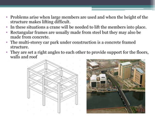 • Problems arise when large members are used and when the height of the
structure makes lifting difficult.
• In these situations a crane will be needed to lift the members into place.
• Rectangular frames are usually made from steel but they may also be
made from concrete.
• The multi-storey car park under construction is a concrete framed
structure.
• They are set a right angles to each other to provide support for the floors,
walls and roof
 