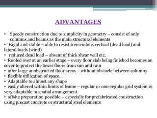 ADVANTAGES
• Speedy construction due to simplicity in geometry – consist of only
columns and beams as the main structural elements
• Rigid and stable – able to resist tremendous vertical (dead load) and
lateral loads (wind)
• reduced dead load – absent of thick shear wall etc.
• Roofed over at an earlier stage – every floor slab being finished becomes an
cover to protect the lower floors from sun and rain
• offer large unobstructed floor areas – without obstacle between columns
• flexible utilization of space.
• Adaptable to almost any shape
• easily altered within limits of frame – regular or non-regular grid system is
very adaptable in spatial arrangement
• offsite preparation possible – especially for prefabricated construction
using precast concrete or structural steel elements
 