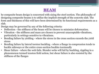 BEAM
he composite beam design is concerned with sizing the steel section. The philosophy of
designing composite beams is to utilize the implicit strength of the concrete slab. The
form and thickness of this will have been determined by its functional requirements as a
slab.
Design may be governed by any of the following criteria:
• Deflection - the stiffness of the beam will be chosen to minimize deformation.
• Vibration - the stiffness and mass are chosen to prevent unacceptable vibrations,
particularly in settings sensitive to vibrations.
• Bending failure by yielding - where the stress in the cross section exceeds the yield
stress
• Bending failure by lateral torsion buckling - where a flange in compression tends to
buckle sideways or the entire cross-section buckles torsionally
• Shear failure - where the web fails. Slender webs will fail by buckling, rippling in a
phenomenon termed tension field action, but shear failure is also resisted by the
stiffness of the flanges
 