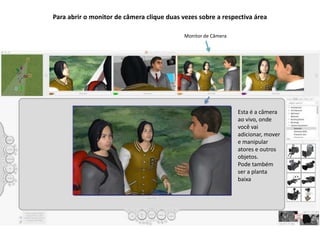 Para abrir o monitor de câmera clique duas vezes sobre a respectiva área
Monitor de Câmera
Esta é a câmera
ao vivo, onde
você vai
adicionar, mover
e manipular
atores e outros
objetos.
Pode também
ser a planta
baixa
 