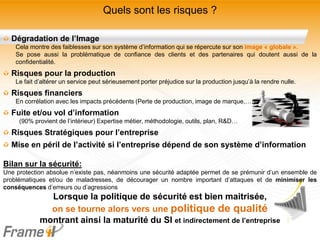 Quels sont les risques ?

  Dégradation de l’Image
    Cela montre des faiblesses sur son système d’information qui se répercute sur son image « globale ».
    Se pose aussi la problématique de confiance des clients et des partenaires qui doutent aussi de la
    confidentialité.
  Risques pour la production
    Le fait d’altérer un service peut sérieusement porter préjudice sur la production jusqu’à la rendre nulle.
  Risques financiers
    En corrélation avec les impacts précédents (Perte de production, image de marque,….)
  Fuite et/ou vol d’information
     (90% provient de l’intérieur) Expertise métier, méthodologie, outils, plan, R&D…
  Risques Stratégiques pour l’entreprise
  Mise en péril de l’activité si l’entreprise dépend de son système d’information

Bilan sur la sécurité:
Une protection absolue n’existe pas, néanmoins une sécurité adaptée permet de se prémunir d’un ensemble de
problématiques et/ou de maladresses, de décourager un nombre important d’attaques et de minimiser les
conséquences d’erreurs ou d’agressions
               Lorsque la politique de sécurité est bien maitrisée,
               on se tourne alors vers une politique de qualité
             montrant ainsi la maturité du SI et indirectement de l’entreprise
 
