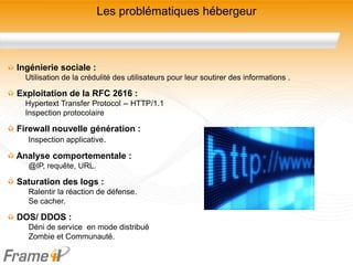 Les problématiques hébergeur



Ingénierie sociale :
  Utilisation de la crédulité des utilisateurs pour leur soutirer des informations .

Exploitation de la RFC 2616 :
  Hypertext Transfer Protocol -- HTTP/1.1
  Inspection protocolaire

Firewall nouvelle génération :
   Inspection applicative.

Analyse comportementale :
  @IP, requête, URL.

Saturation des logs :
  Ralentir la réaction de défense.
  Se cacher.

DOS/ DDOS :
  Déni de service en mode distribué
  Zombie et Communauté.
 