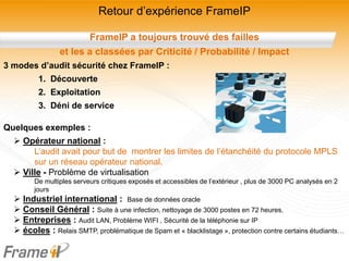 Retour d’expérience FrameIP

                        FrameIP a toujours trouvé des failles
                et les a classées par Criticité / Probabilité / Impact
3 modes d’audit sécurité chez FrameIP :
         1. Découverte
         2. Exploitation
         3. Déni de service

Quelques exemples :
   Opérateur national :
       L’audit avait pour but de montrer les limites de l’étanchéité du protocole MPLS
       sur un réseau opérateur national.
   Ville - Problème de virtualisation
       De multiples serveurs critiques exposés et accessibles de l’extérieur , plus de 3000 PC analysés en 2
       jours
   Industriel international : Base de données oracle
   Conseil Général : Suite à une infection, nettoyage de 3000 postes en 72 heures.
   Entreprises : Audit LAN, Problème WIFI , Sécurité de la téléphonie sur IP
   écoles : Relais SMTP, problématique de Spam et « blacklistage », protection contre certains étudiants…
 