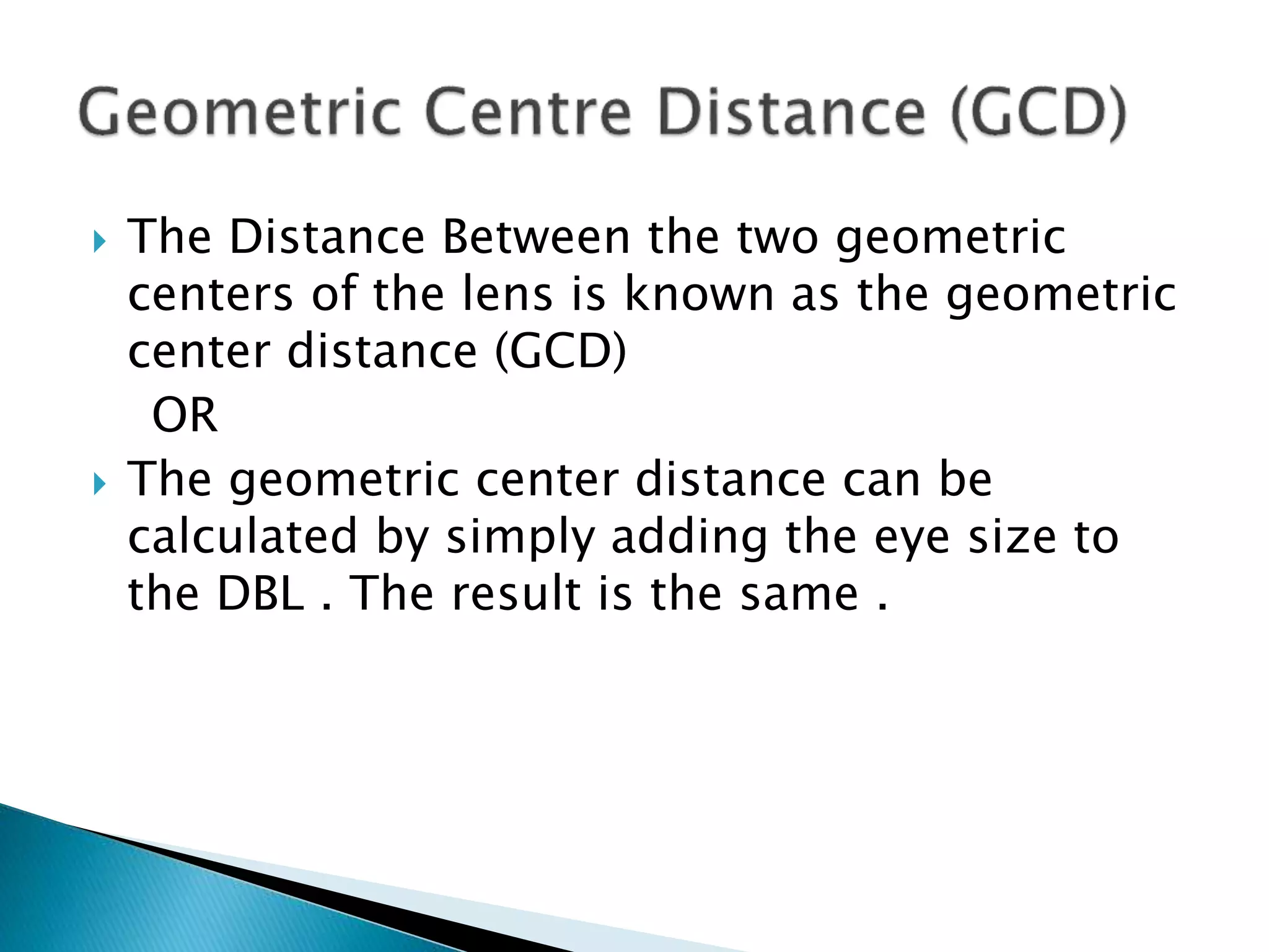  The Distance Between the two geometric
centers of the lens is known as the geometric
center distance (GCD)
OR
 The geometric center distance can be
calculated by simply adding the eye size to
the DBL . The result is the same .
 