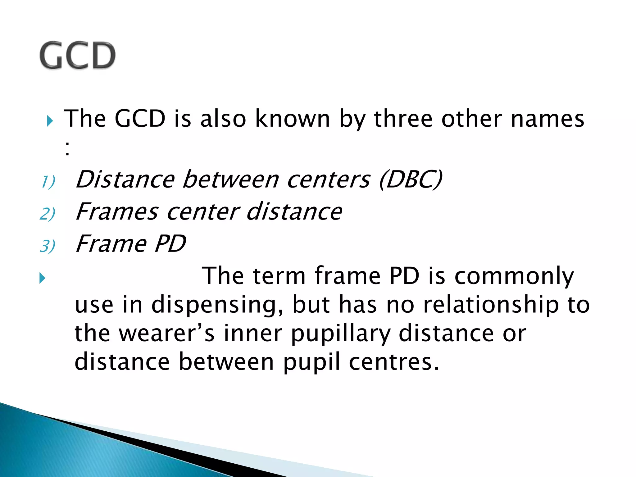  The GCD is also known by three other names
:
1) Distance between centers (DBC)
2) Frames center distance
3) Frame PD
 The term frame PD is commonly
use in dispensing, but has no relationship to
the wearer’s inner pupillary distance or
distance between pupil centres.
 