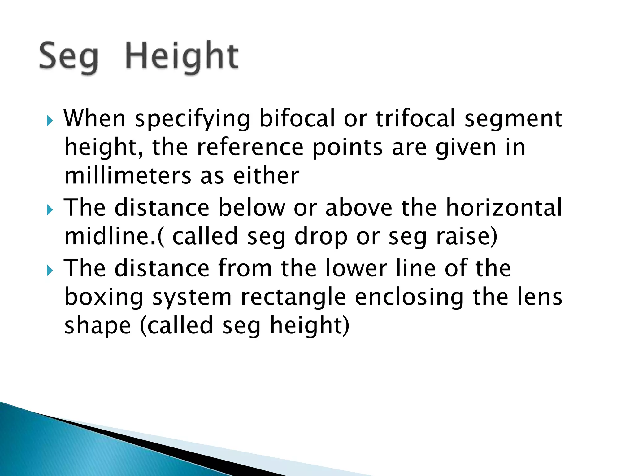  When specifying bifocal or trifocal segment
height, the reference points are given in
millimeters as either
 The distance below or above the horizontal
midline.( called seg drop or seg raise)
 The distance from the lower line of the
boxing system rectangle enclosing the lens
shape (called seg height)
 