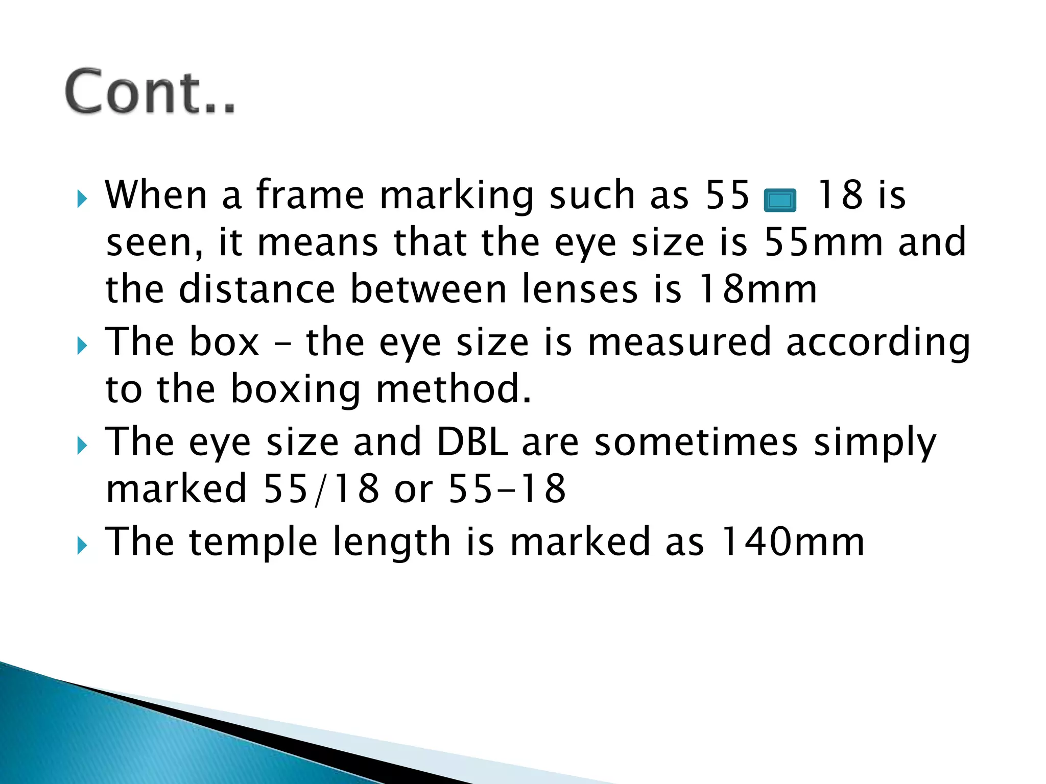  When a frame marking such as 55 18 is
seen, it means that the eye size is 55mm and
the distance between lenses is 18mm
 The box – the eye size is measured according
to the boxing method.
 The eye size and DBL are sometimes simply
marked 55/18 or 55-18
 The temple length is marked as 140mm
 
