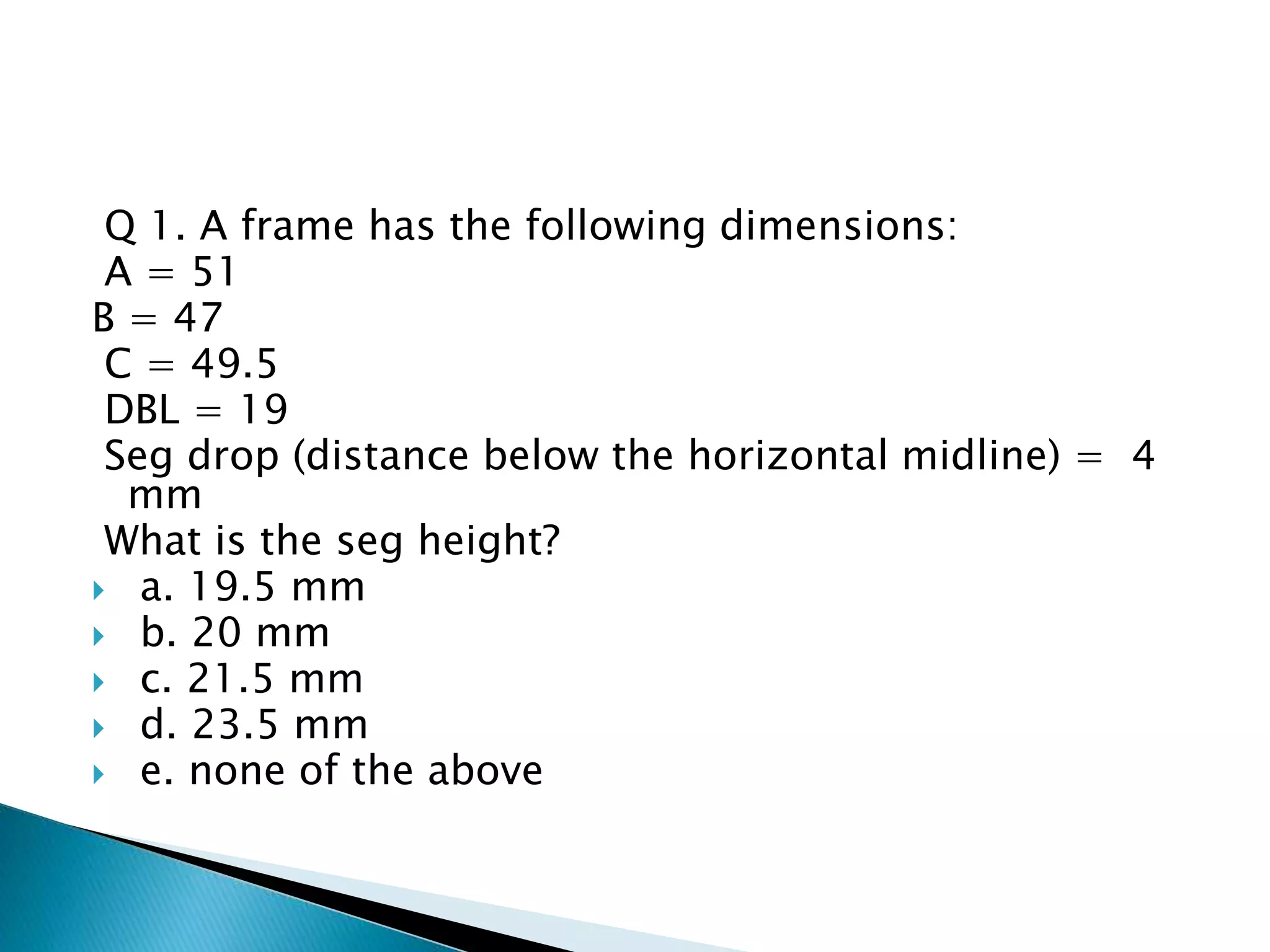 Q 1. A frame has the following dimensions:
A = 51
B = 47
C = 49.5
DBL = 19
Seg drop (distance below the horizontal midline) = 4
mm
What is the seg height?
 a. 19.5 mm
 b. 20 mm
 c. 21.5 mm
 d. 23.5 mm
 e. none of the above
 