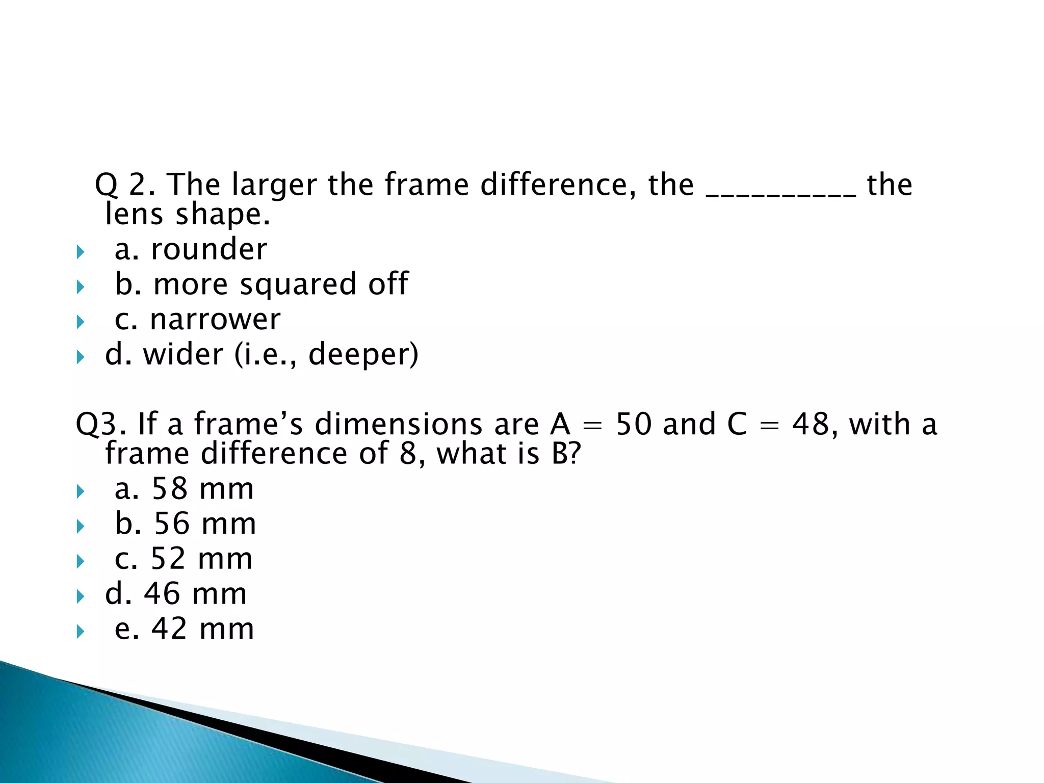 Q 2. The larger the frame difference, the __________ the
lens shape.
 a. rounder
 b. more squared off
 c. narrower
 d. wider (i.e., deeper)
Q3. If a frame’s dimensions are A = 50 and C = 48, with a
frame difference of 8, what is B?
 a. 58 mm
 b. 56 mm
 c. 52 mm
 d. 46 mm
 e. 42 mm
 