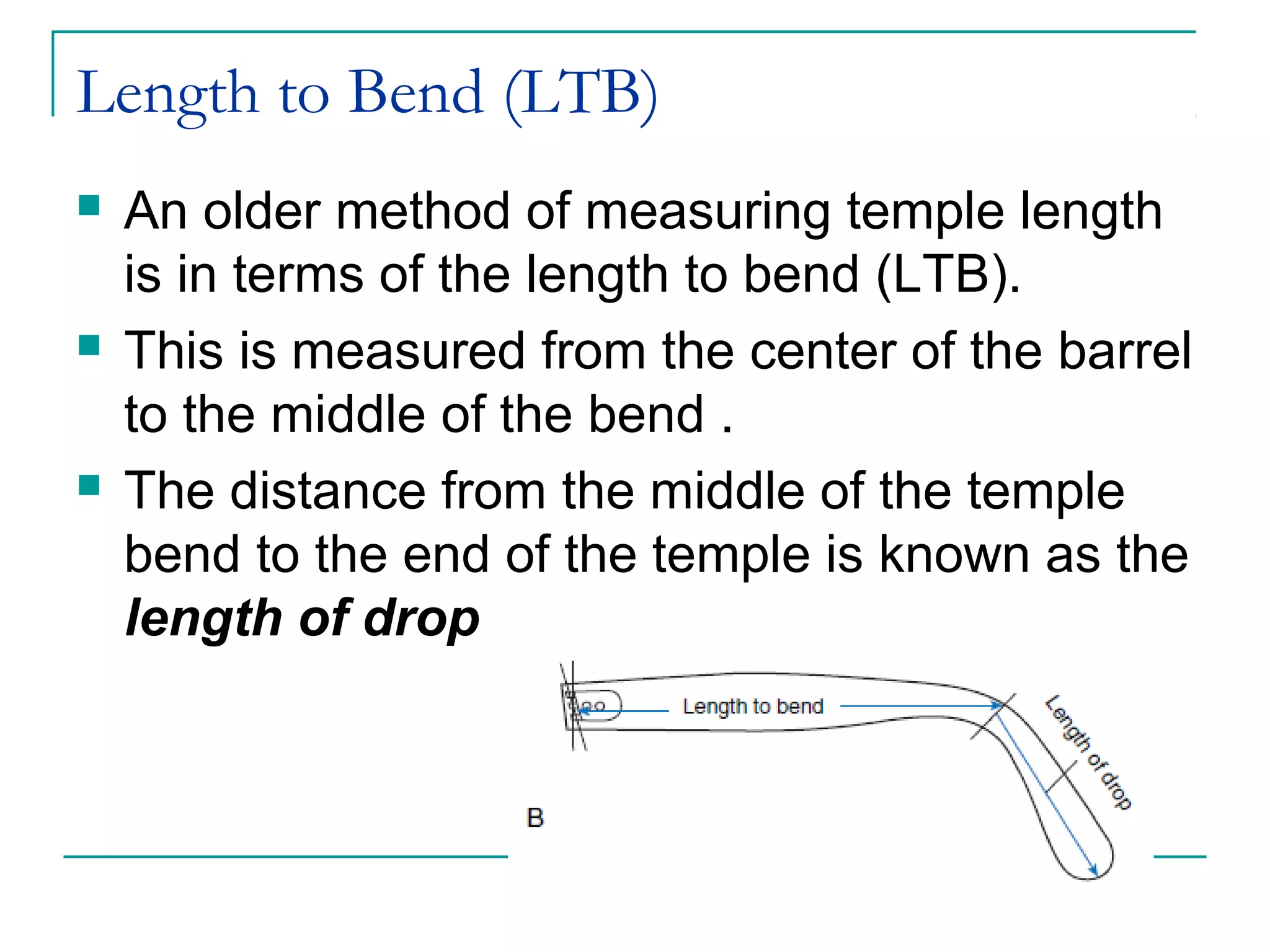 Length to Bend (LTB)
 An older method of measuring temple length
is in terms of the length to bend (LTB).
 This is measured from the center of the barrel
to the middle of the bend .
 The distance from the middle of the temple
bend to the end of the temple is known as the
length of drop
 