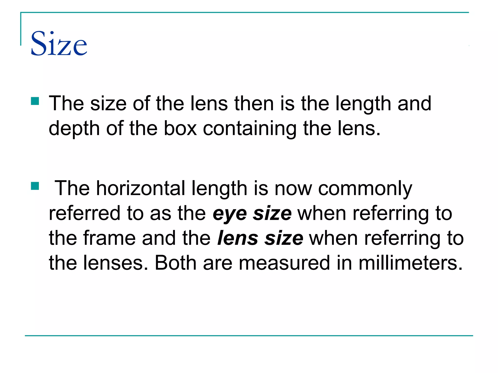 Size
 The size of the lens then is the length and
depth of the box containing the lens.
 The horizontal length is now commonly
referred to as the eye size when referring to
the frame and the lens size when referring to
the lenses. Both are measured in millimeters.
 
