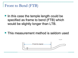 Front to Bend (FTB)
 In this case the temple length could be
specified as frame to bend (FTB) which
would be slightly longer than LTB.
 This measurement method is seldom used
 