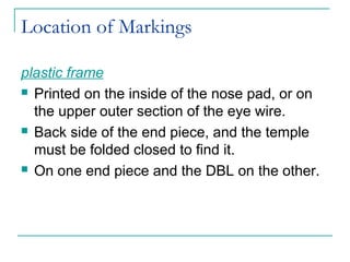 Location of Markings
plastic frame
 Printed on the inside of the nose pad, or on
the upper outer section of the eye wire.
 Back side of the end piece, and the temple
must be folded closed to find it.
 On one end piece and the DBL on the other.
 