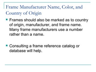 Frame Manufacturer Name, Color, and
Country of Origin
 Frames should also be marked as to country
of origin, manufacturer, and frame name.
Many frame manufacturers use a number
rather than a name.
 Consulting a frame reference catalog or
database will help.
 