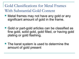 Gold Classifications for Metal Frames
With Substantial Gold Content
 Metal frames may not have any gold or any
significant amount of gold in the frame.
 Gold or part-gold articles can be classified as
fine gold, solid gold, gold filled, or having gold
plating or gold flashing.
 The karat system is used to determine the
amount of gold present
 
