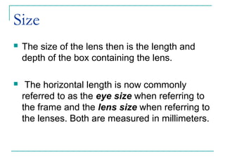Size
 The size of the lens then is the length and
depth of the box containing the lens.
 The horizontal length is now commonly
referred to as the eye size when referring to
the frame and the lens size when referring to
the lenses. Both are measured in millimeters.
 